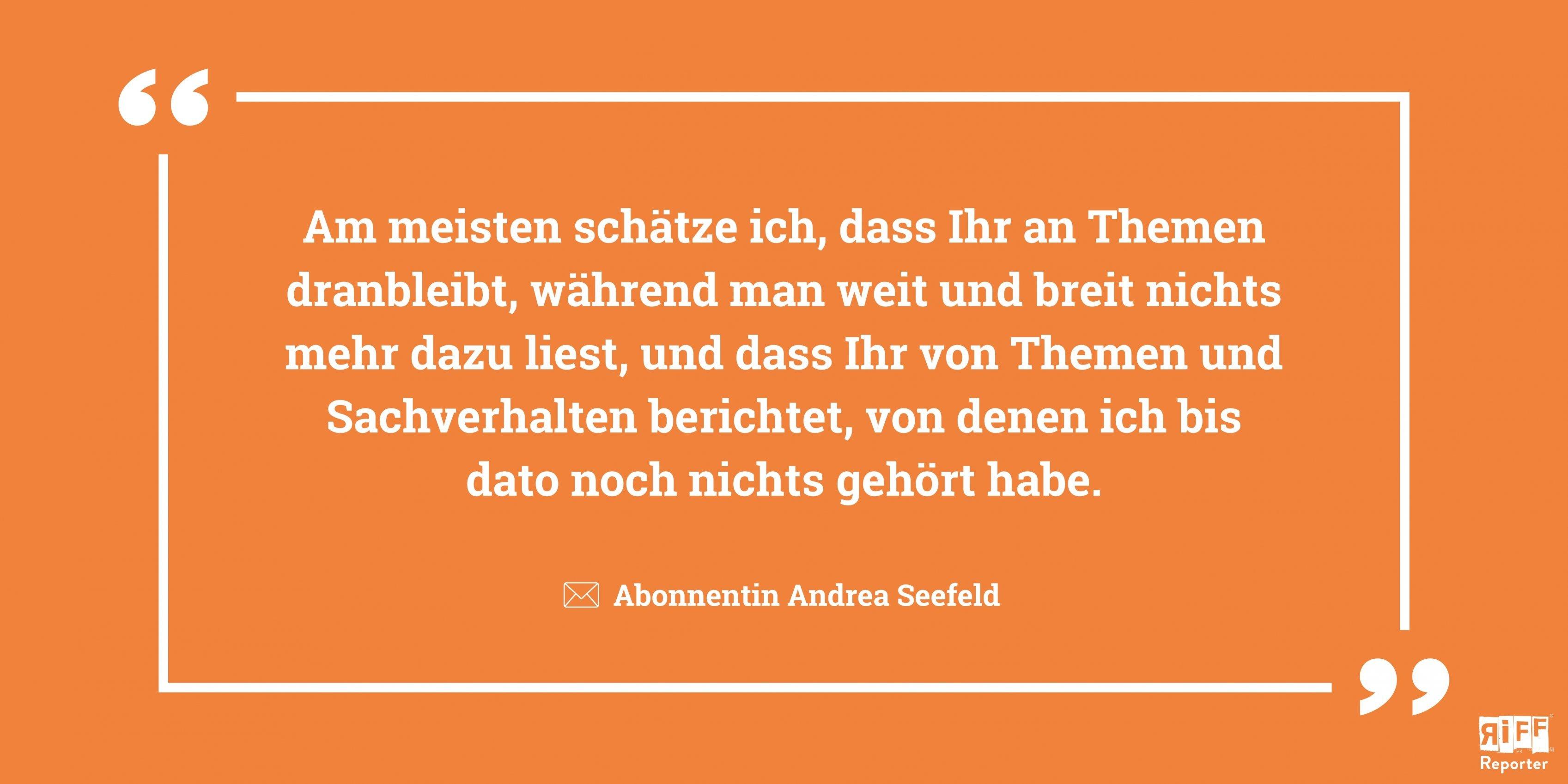 Orangefarbene Kachel mit Text: „Am meisten schätze ich, dass Ihr an Themen dranbleibt, während man weit und breit nichts mehr dazu liest, und dass Ihr von Themen und Sachverhalten berichtet, von denen ich bis dato noch nichts gehört habe.“ Abonnentin Andrea Seefeld.