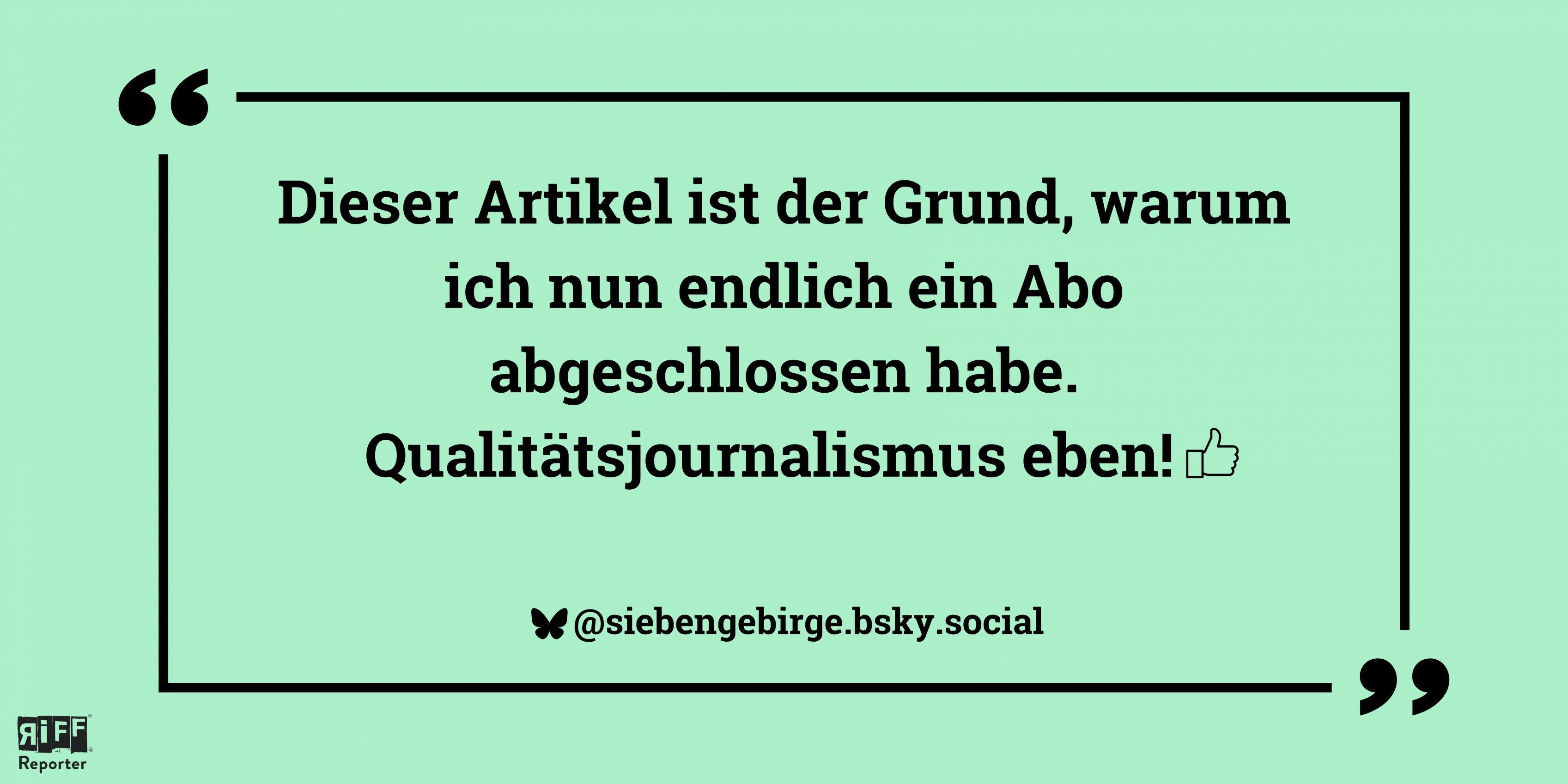Eine grüne Kachel, darauf das Zitat: „Dieser Artikel ist der Grund, warum ich nun endlich ein Abo abgeschlossen habe. Qualitätsjournalismus eben!“ @siebengebirge.bsky.social