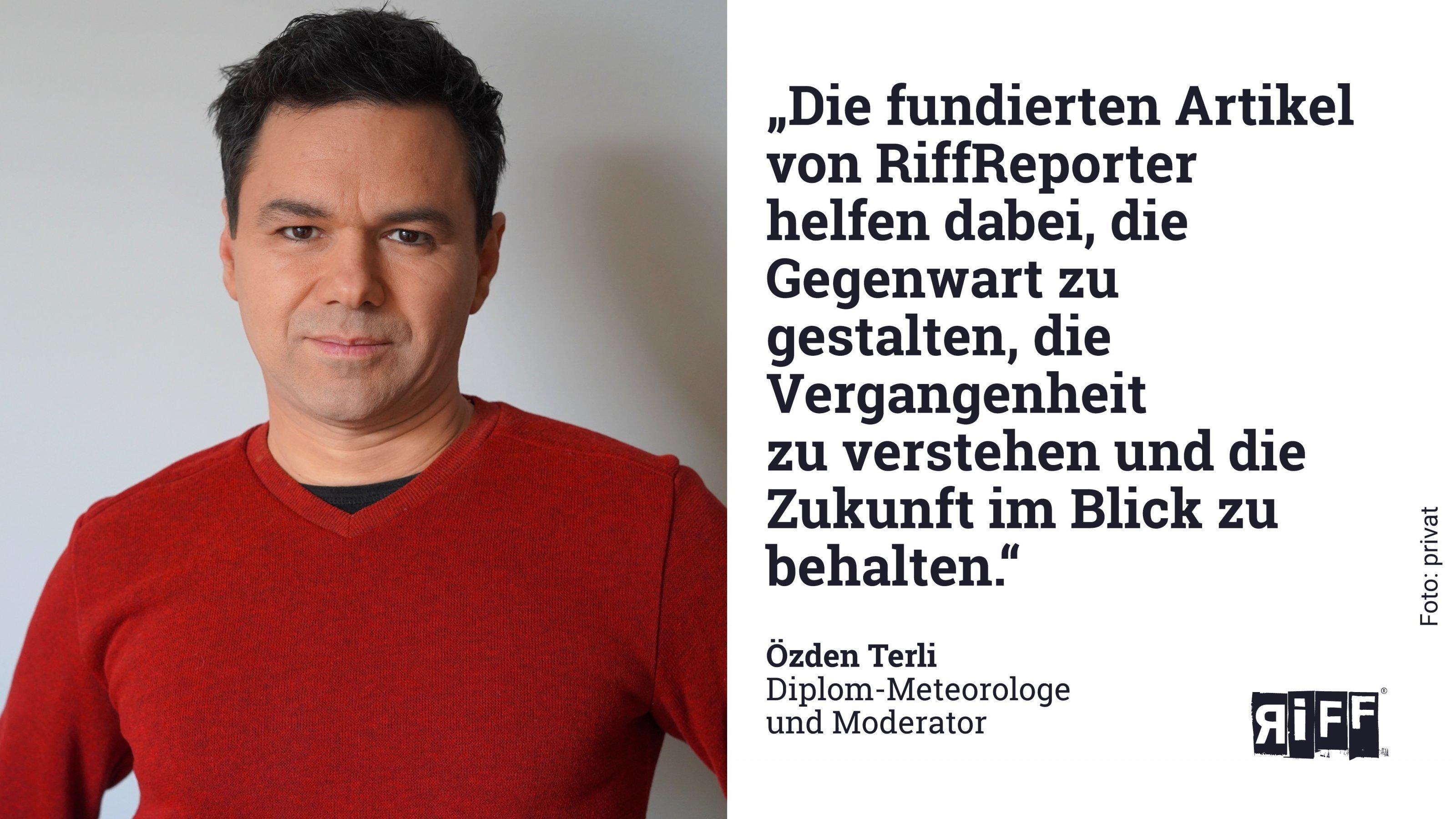 „Die fundierten Artikel von RiffReporter  helfen dabei, die Gegenwart zu gestalten, die Vergangenheit  zu verstehen und die Zukunft im Blick zu behalten.“  Özden Terli  Diplom-Meteorologe  und Moderator