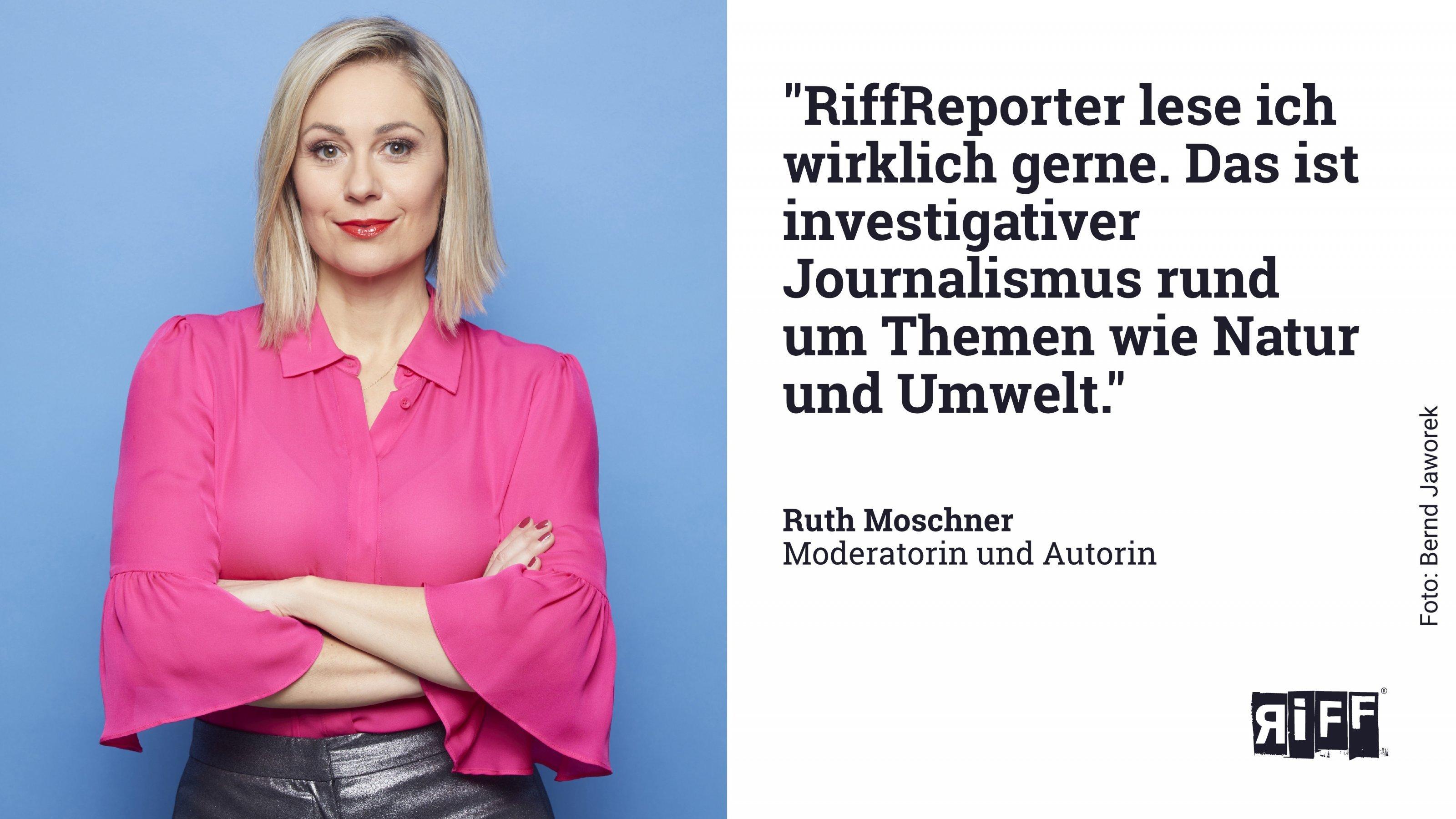 Zitat von Ruth Moschner: RiffReporter lese ich wirklich gerne. Das ist investigativer Journalismus rund um Themen wie Natur und Umwelt.