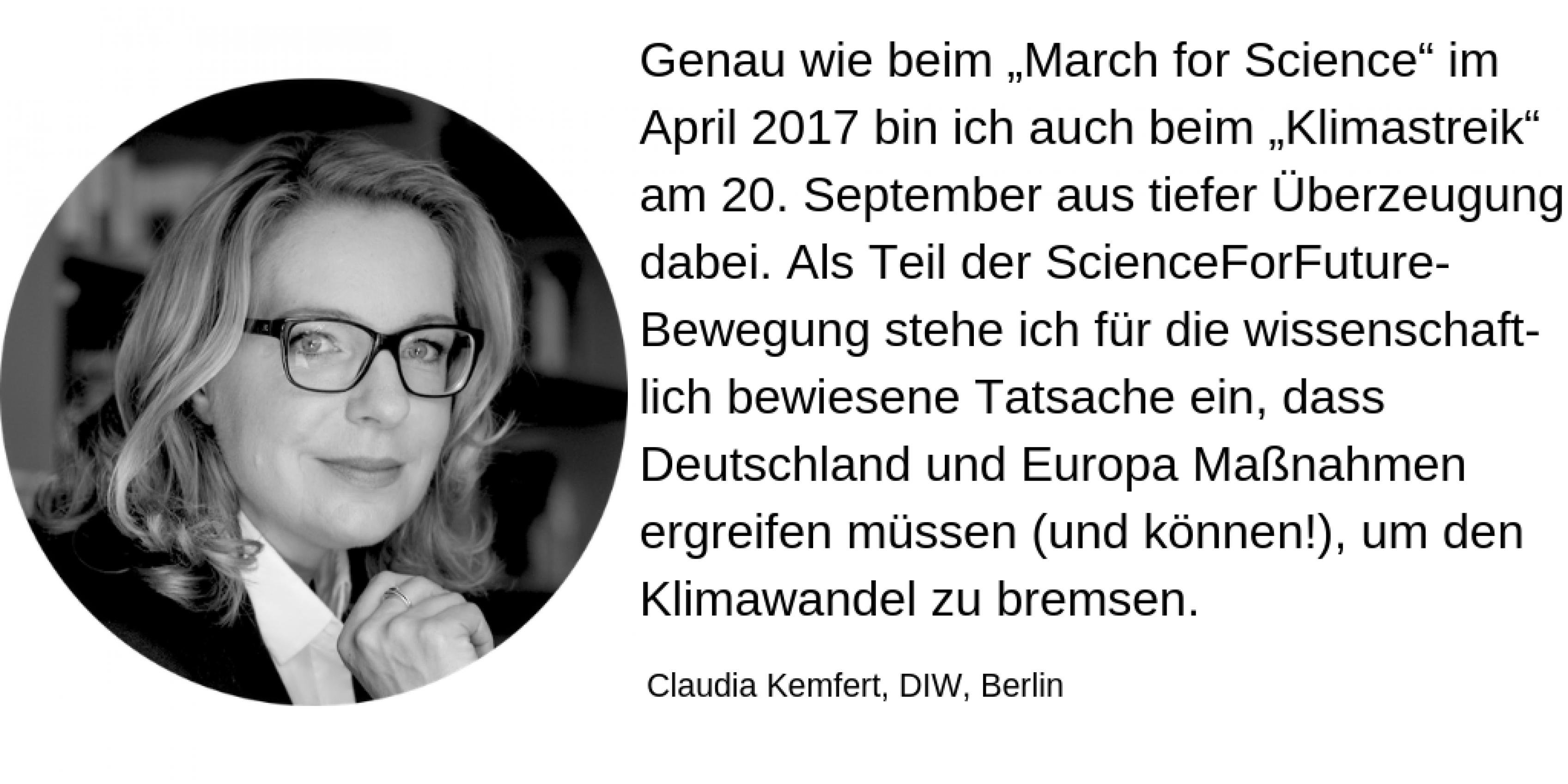 Claudia Kemfert, DIW, Berlin: Genau wie beim „March for Science“ im April 2017 bin ich auch beim „Klimastreik“ am 20. September aus tiefer Überzeugung dabei. Als Teil der ScienceForFuture-Bewegung stehe ich für die wissenschaftlich bewiesene Tatsache ein, dass Deutschland und Europa Maßnahmen ergreifen müssen (und können!), um den Klimawandel zu bremsen.