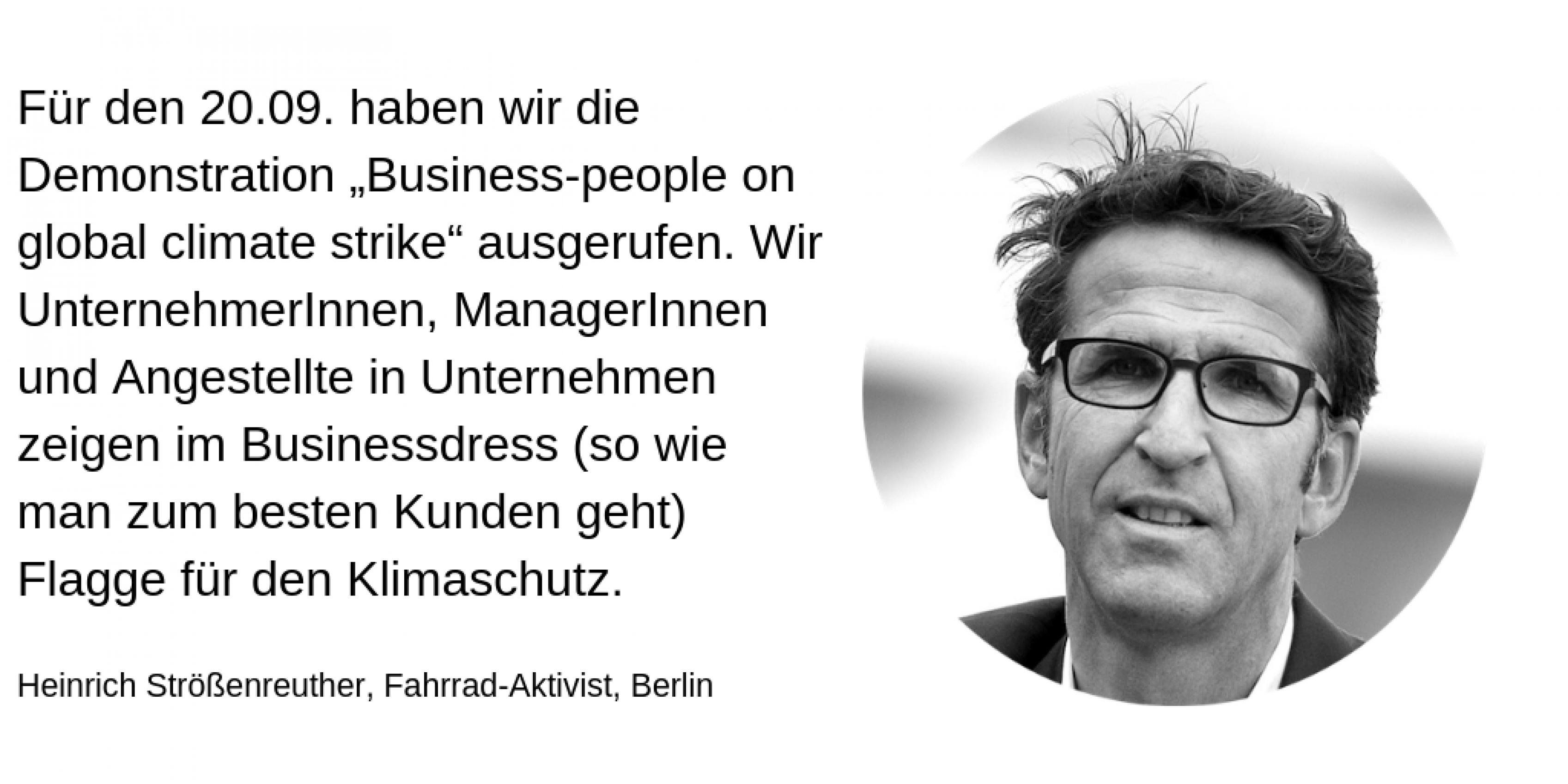 Heinrich Strößenreuther, Fahrrad-Aktivist, Berlin: Für den 20.09. haben wir die Demonstration Business-people on global climate strike ausgerufen. Wir UnternehmerInnen, ManagerInnen und Angestellte in Unternehmen zeigen im Businessdress (so wie man zum besten Kunden geht) Flagge für den Klimaschutz.