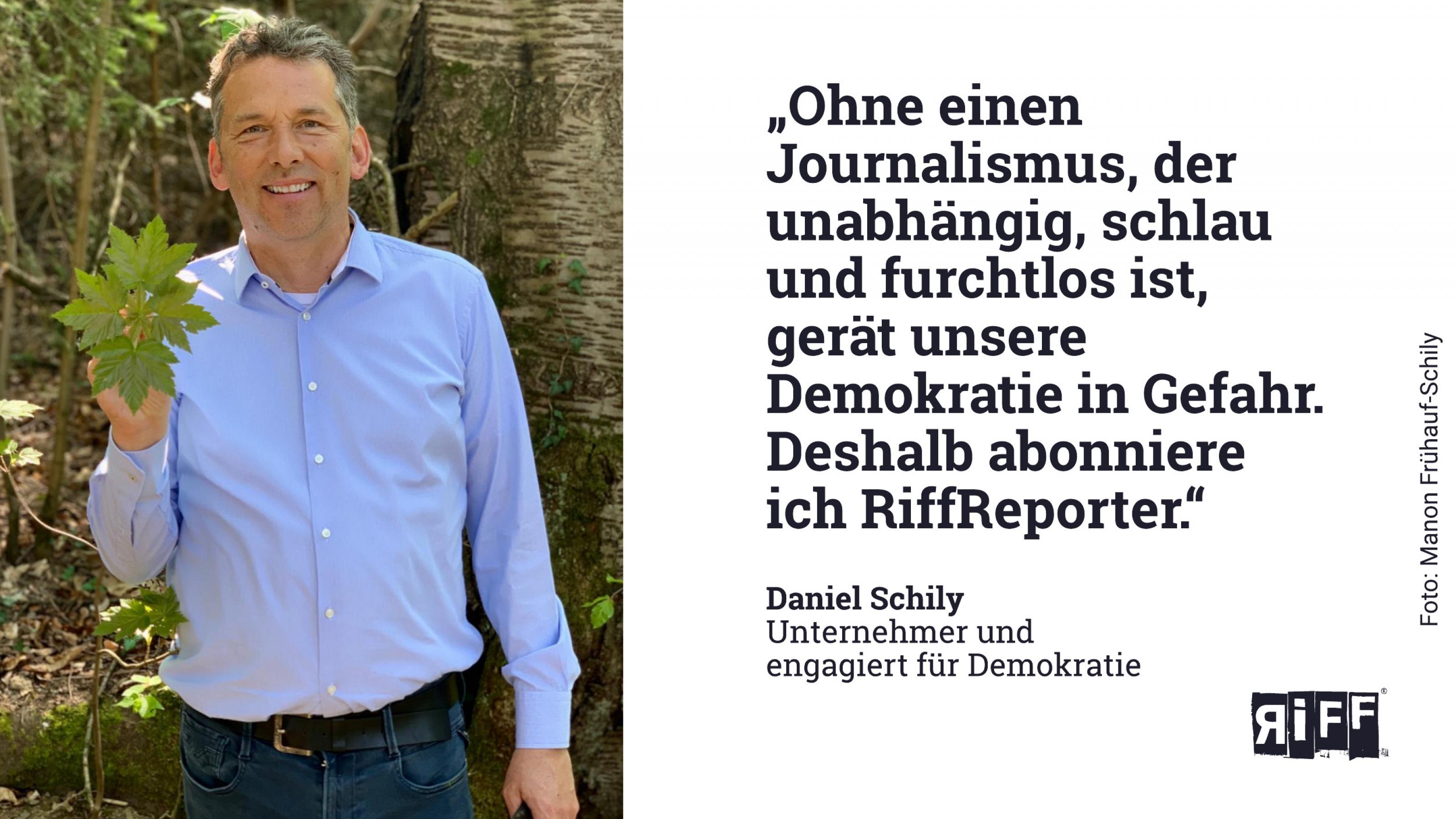 Mittelalter lächelnder Mann mit blauem Hemd steht im Wald und hält Blätter in die Kamera. Text:"Ohne einen Journalismus, der unabhängig, schlau und furchtlos ist, gerät unsere Demokratie in Gefahr. Deshalb unterstütze ich RiffReporter." Daniel Schily
Unternehmer und
engagiert für Demokratie